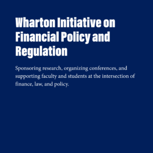 A blue square with white text that reads, "Wharton Initiative on Financial Policy and Regulation.Sponsoring research, organizing conferences, and supporting faculty and students at the intersection of finance, law, and policy."